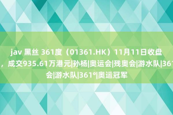 jav 黑丝 361度（01361.HK）11月11日收盘着落1.45%，成交935.61万港元|孙杨|奥运会|残奥会|游水队|361°|奥运冠军