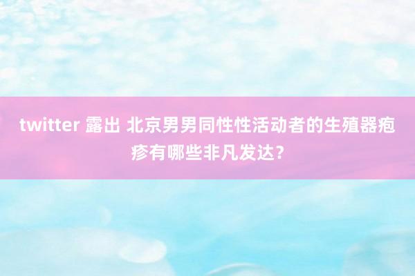 twitter 露出 北京男男同性性活动者的生殖器疱疹有哪些非凡发达？