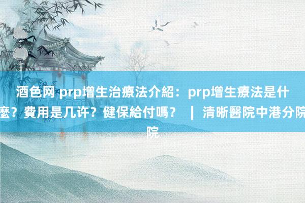 酒色网 prp增生治療法介紹：prp增生療法是什麼？費用是几许？健保給付嗎？ ∣ 清晰醫院中港分院