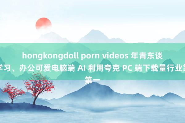 hongkongdoll porn videos 年青东谈主学习、办公可爱电脑端 AI 利用夸克 PC 端下载量行业第一