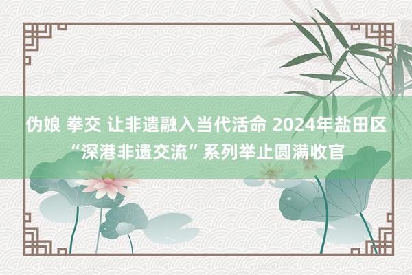 伪娘 拳交 让非遗融入当代活命 2024年盐田区“深港非遗交流”系列举止圆满收官