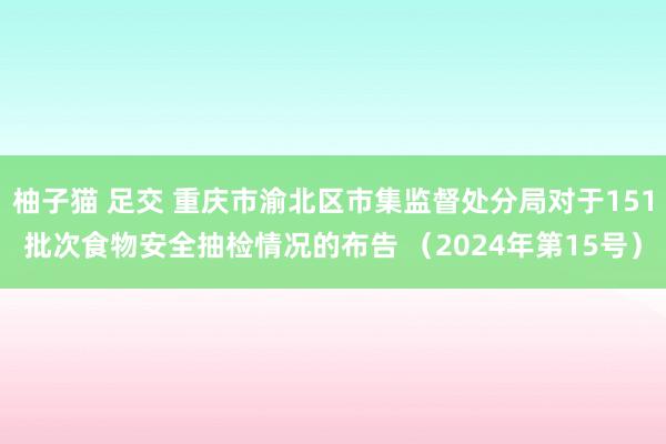 柚子猫 足交 重庆市渝北区市集监督处分局对于151批次食物安全抽检情况的布告 （2024年第15号）