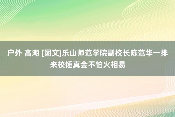 户外 高潮 [图文]乐山师范学院副校长陈范华一排来校锤真金不怕火相易