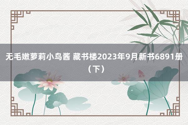 无毛嫩萝莉小鸟酱 藏书楼2023年9月新书6891册（下）