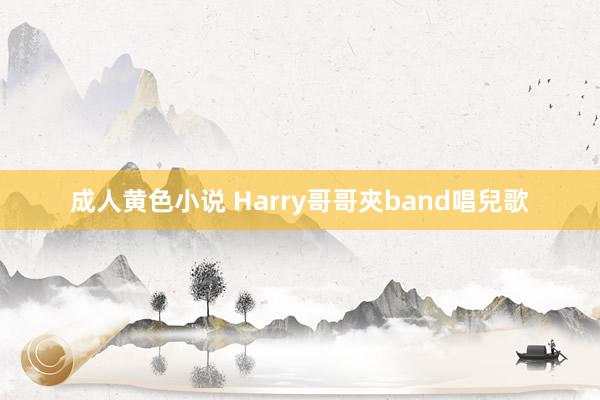 成人黄色小说 Harry哥哥夾band唱兒歌