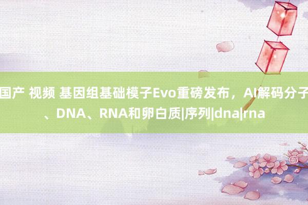 国产 视频 基因组基础模子Evo重磅发布，AI解码分子、DNA、RNA和卵白质|序列|dna|rna