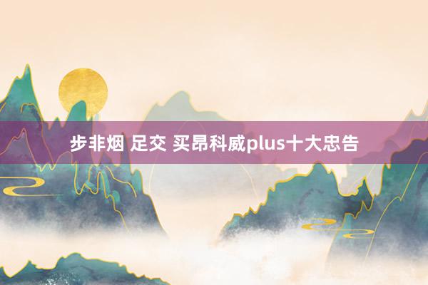 步非烟 足交 买昂科威plus十大忠告