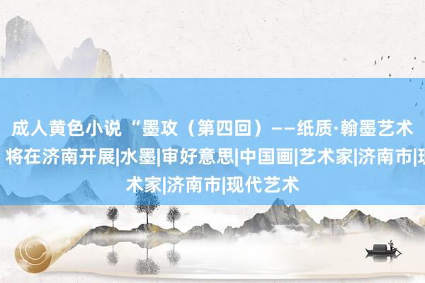 成人黄色小说 “墨攻（第四回）——纸质·翰墨艺术作品展”将在济南开展|水墨|审好意思|中国画|艺术家|济南市|现代艺术