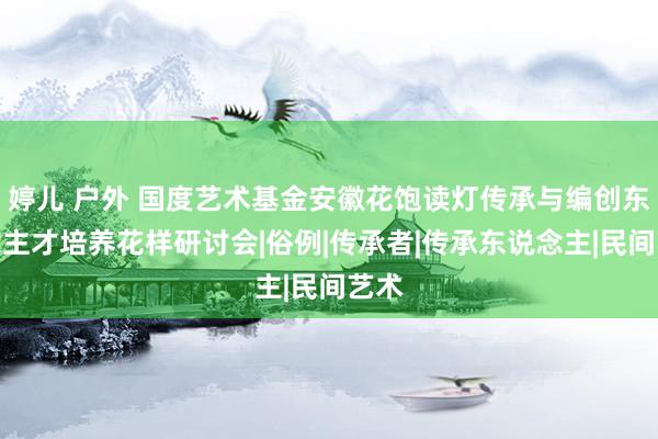 婷儿 户外 国度艺术基金安徽花饱读灯传承与编创东说念主才培养花样研讨会|俗例|传承者|传承东说念主|民间艺术