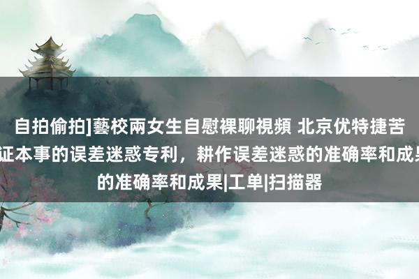 自拍偷拍]藝校兩女生自慰裸聊視頻 北京优特捷苦求基于安全考证本事的误差迷惑专利，耕作误差迷惑的准确率和成果|工单|扫描器