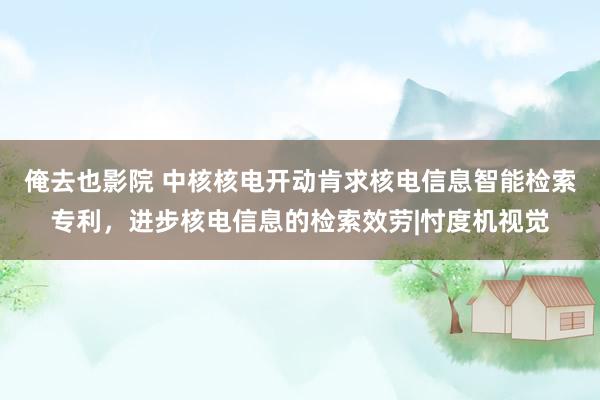 俺去也影院 中核核电开动肯求核电信息智能检索专利，进步核电信息的检索效劳|忖度机视觉