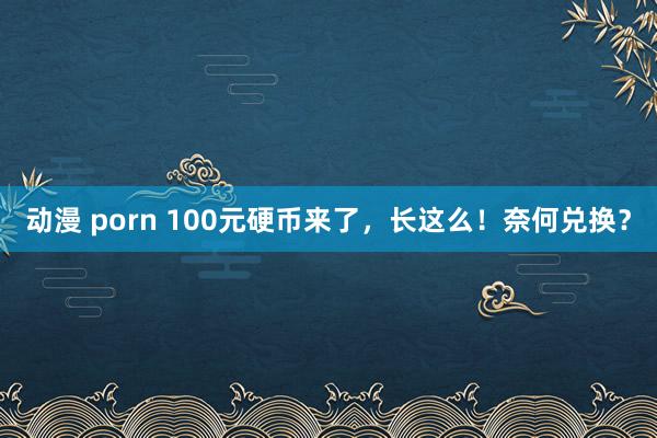 动漫 porn 100元硬币来了，长这么！奈何兑换？